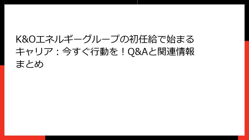 K&Oエネルギーグループの初任給で始まるキャリア：今すぐ行動を！Q&Aと関連情報まとめ