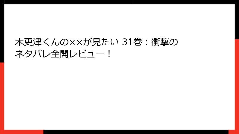 木更津くんの××が見たい 31巻：衝撃のネタバレ全開レビュー！