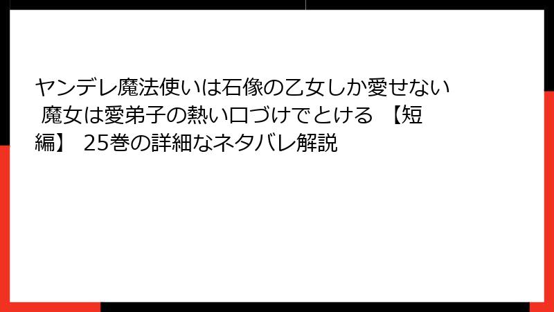 ヤンデレ魔法使いは石像の乙女しか愛せない 魔女は愛弟子の熱い口づけでとける 【短編】 25巻の詳細なネタバレ解説