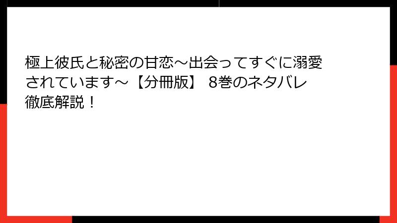 極上彼氏と秘密の甘恋～出会ってすぐに溺愛されています～【分冊版】 8巻のネタバレ徹底解説！