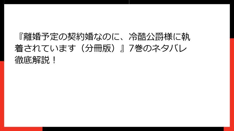 『離婚予定の契約婚なのに、冷酷公爵様に執着されています（分冊版）』7巻のネタバレ徹底解説！