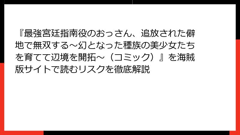 『最強宮廷指南役のおっさん、追放された僻地で無双する～幻となった種族の美少女たちを育てて辺境を開拓～（コミック）』を海賊版サイトで読むリスクを徹底解説