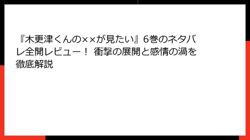 『木更津くんの××が見たい』6巻のネタバレ全開レビュー！ 衝撃の展開と感情の渦を徹底解説