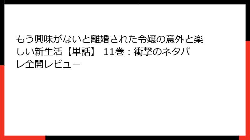 もう興味がないと離婚された令嬢の意外と楽しい新生活【単話】 11巻：衝撃のネタバレ全開レビュー