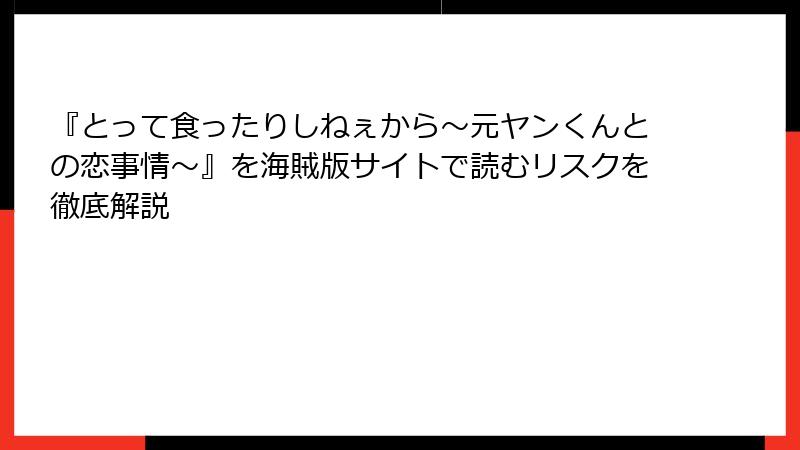 『とって食ったりしねぇから～元ヤンくんとの恋事情～』を海賊版サイトで読むリスクを徹底解説