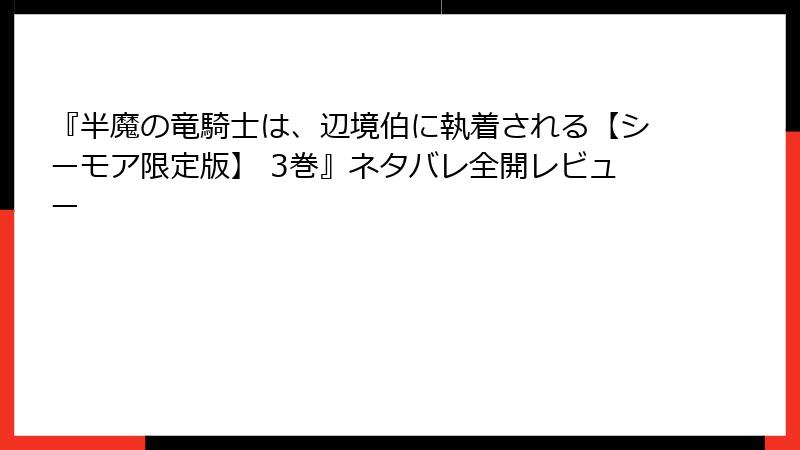 『半魔の竜騎士は、辺境伯に執着される【シーモア限定版】 3巻』ネタバレ全開レビュー