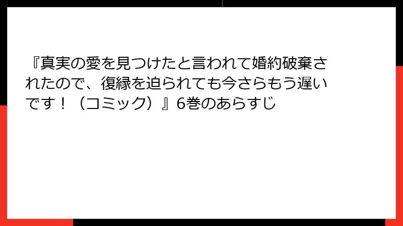 『真実の愛を見つけたと言われて婚約破棄されたので、復縁を迫られても今さらもう遅いです！（コミック）』6巻のあらすじ