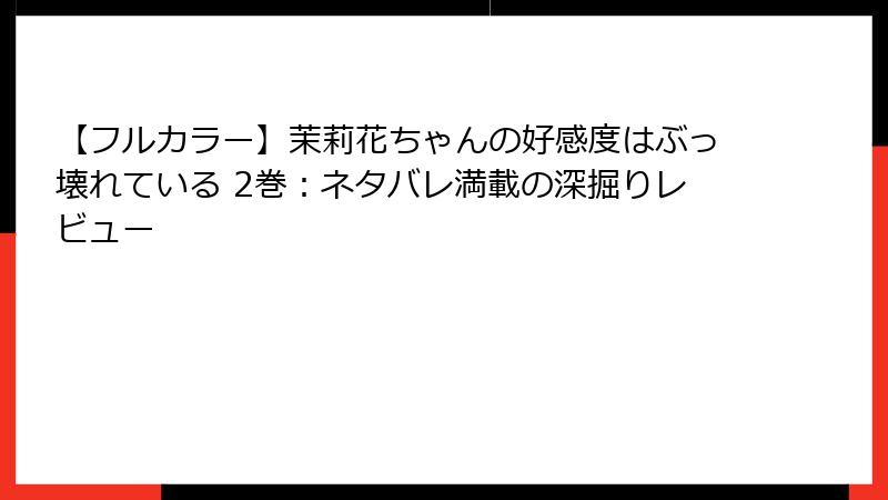 【フルカラー】茉莉花ちゃんの好感度はぶっ壊れている 2巻：ネタバレ満載の深掘りレビュー