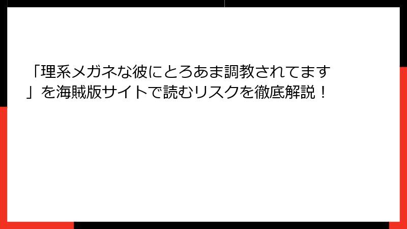 「理系メガネな彼にとろあま調教されてます」を海賊版サイトで読むリスクを徹底解説！