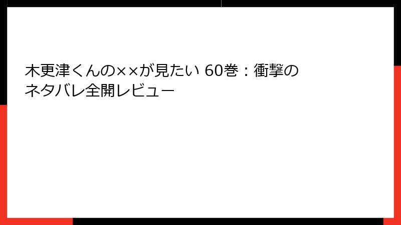 木更津くんの××が見たい 60巻：衝撃のネタバレ全開レビュー