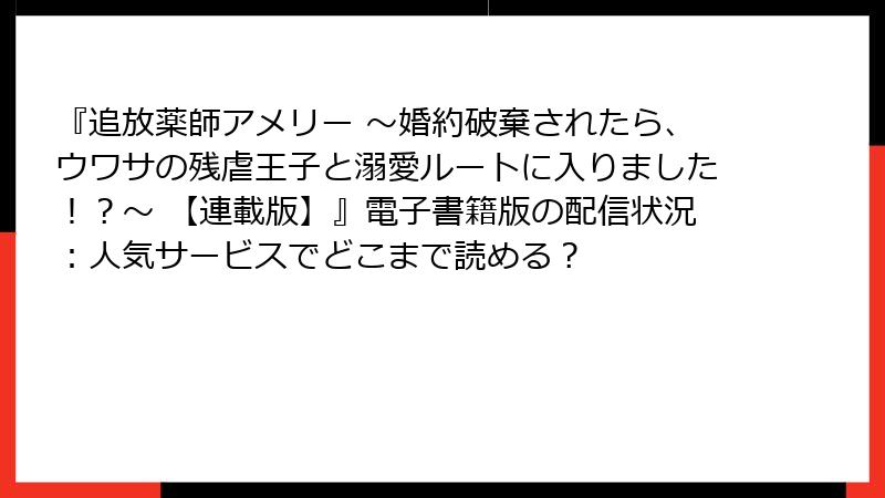 『追放薬師アメリー ～婚約破棄されたら、ウワサの残虐王子と溺愛ルートに入りました！？～ 【連載版】』電子書籍版の配信状況：人気サービスでどこまで読める？