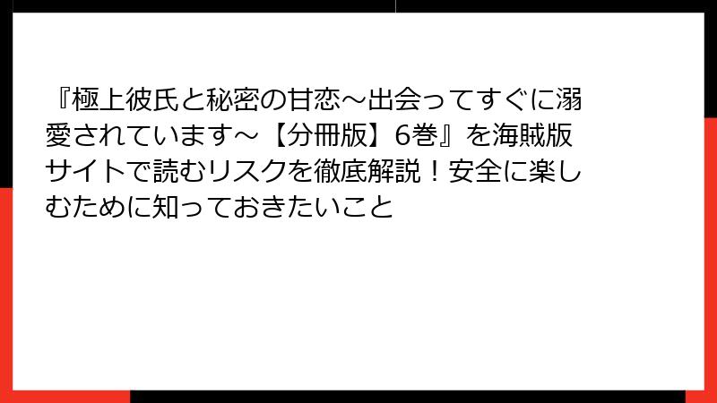 『極上彼氏と秘密の甘恋～出会ってすぐに溺愛されています～【分冊版】6巻』を海賊版サイトで読むリスクを徹底解説！安全に楽しむために知っておきたいこと