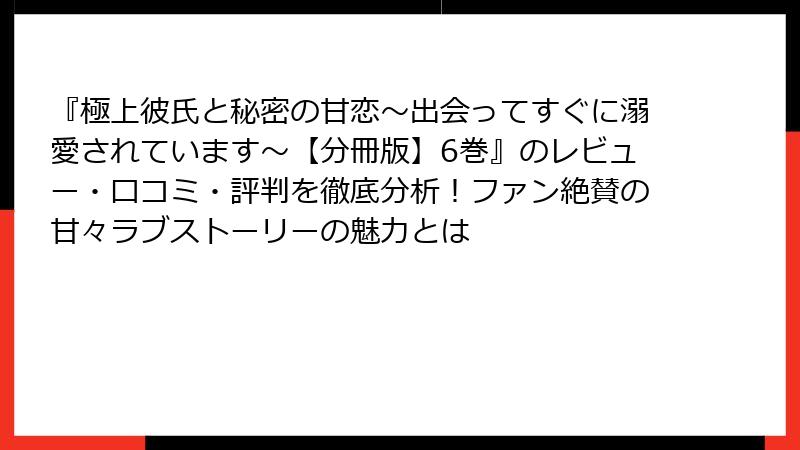 『極上彼氏と秘密の甘恋～出会ってすぐに溺愛されています～【分冊版】6巻』のレビュー・口コミ・評判を徹底分析！ファン絶賛の甘々ラブストーリーの魅力とは