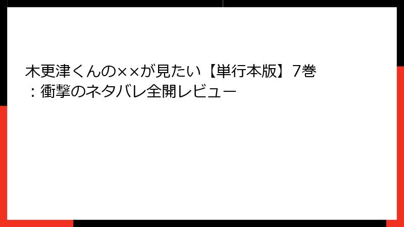 木更津くんの××が見たい【単行本版】7巻：衝撃のネタバレ全開レビュー