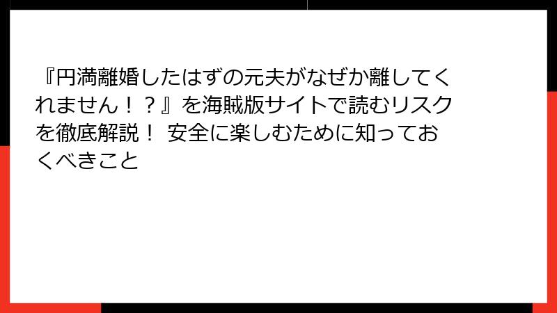 『円満離婚したはずの元夫がなぜか離してくれません！？』を海賊版サイトで読むリスクを徹底解説！ 安全に楽しむために知っておくべきこと