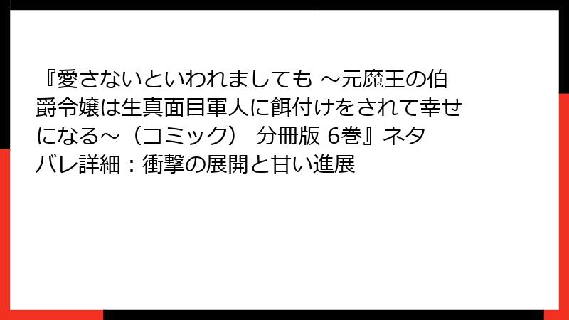 『愛さないといわれましても ～元魔王の伯爵令嬢は生真面目軍人に餌付けをされて幸せになる～（コミック） 分冊版 6巻』ネタバレ詳細：衝撃の展開と甘い進展