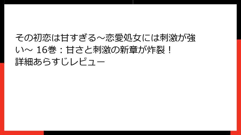 その初恋は甘すぎる～恋愛処女には刺激が強い～ 16巻：甘さと刺激の新章が炸裂！ 詳細あらすじレビュー