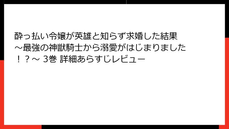 酔っ払い令嬢が英雄と知らず求婚した結果 ～最強の神獣騎士から溺愛がはじまりました！？～ 3巻 詳細あらすじレビュー