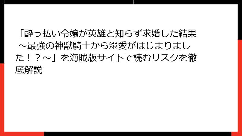 「酔っ払い令嬢が英雄と知らず求婚した結果 ～最強の神獣騎士から溺愛がはじまりました！？～」を海賊版サイトで読むリスクを徹底解説