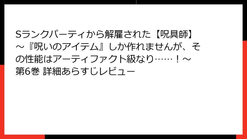 Sランクパーティから解雇された【呪具師】～『呪いのアイテム』しか作れませんが、その性能はアーティファクト級なり……！～ 第6巻 詳細あらすじレビュー