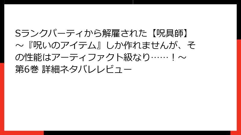 Sランクパーティから解雇された【呪具師】～『呪いのアイテム』しか作れませんが、その性能はアーティファクト級なり……！～ 第6巻 詳細ネタバレレビュー