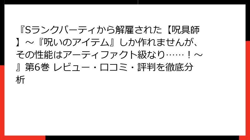 『Sランクパーティから解雇された【呪具師】～『呪いのアイテム』しか作れませんが、その性能はアーティファクト級なり……！～』第6巻 レビュー・口コミ・評判を徹底分析