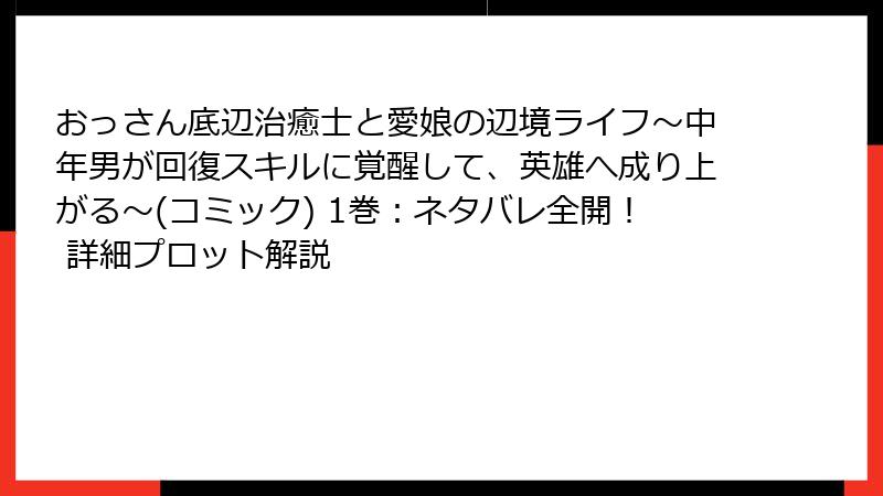 おっさん底辺治癒士と愛娘の辺境ライフ～中年男が回復スキルに覚醒して、英雄へ成り上がる～(コミック) 1巻：ネタバレ全開！ 詳細プロット解説