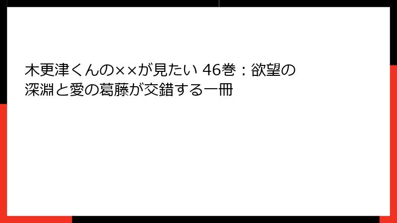 木更津くんの××が見たい 46巻：欲望の深淵と愛の葛藤が交錯する一冊