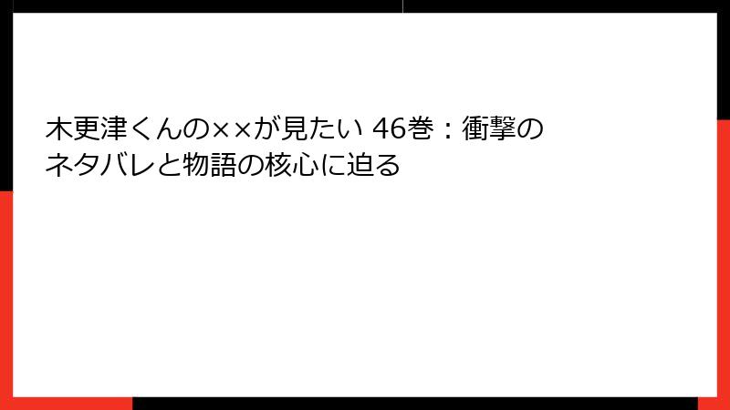 木更津くんの××が見たい 46巻：衝撃のネタバレと物語の核心に迫る