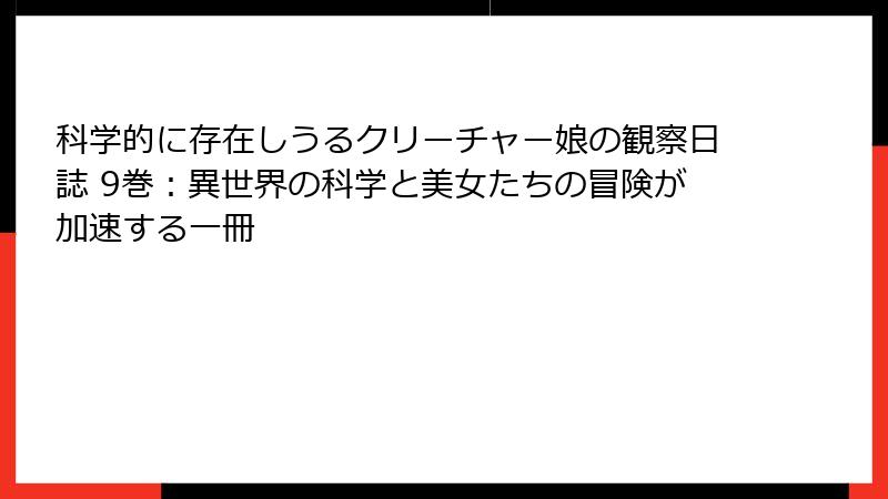 科学的に存在しうるクリーチャー娘の観察日誌 9巻：異世界の科学と美女たちの冒険が加速する一冊