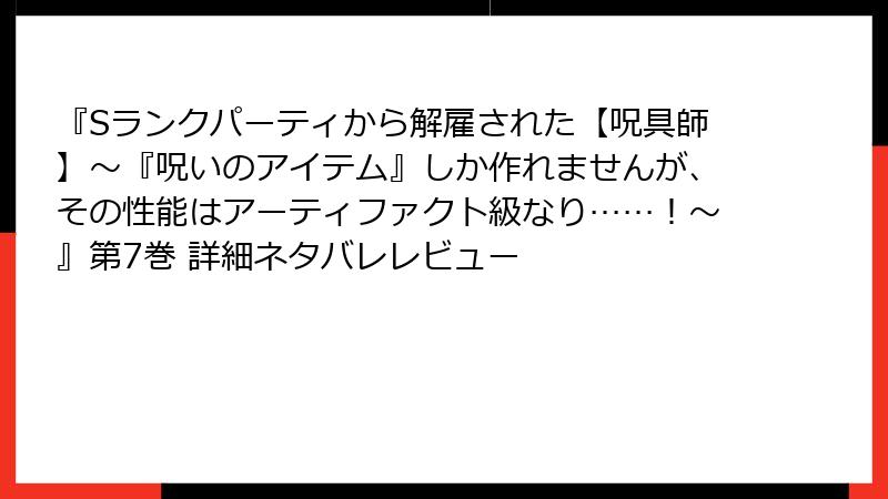 『Sランクパーティから解雇された【呪具師】～『呪いのアイテム』しか作れませんが、その性能はアーティファクト級なり……！～』第7巻 詳細ネタバレレビュー