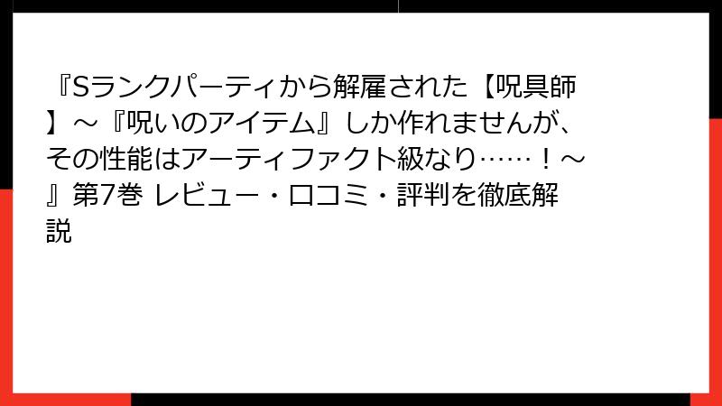 『Sランクパーティから解雇された【呪具師】～『呪いのアイテム』しか作れませんが、その性能はアーティファクト級なり……！～』第7巻 レビュー・口コミ・評判を徹底解説