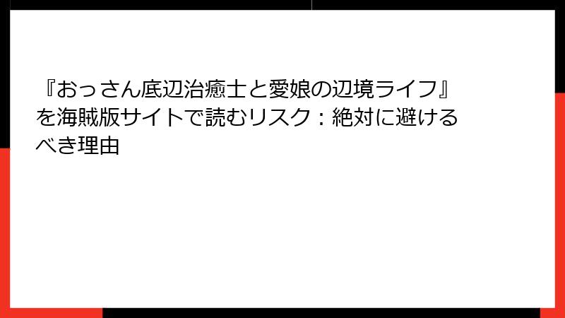 『おっさん底辺治癒士と愛娘の辺境ライフ』を海賊版サイトで読むリスク：絶対に避けるべき理由