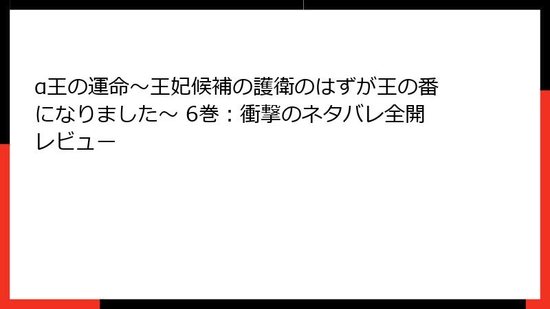α王の運命～王妃候補の護衛のはずが王の番になりました～ 6巻：衝撃のネタバレ全開レビュー
