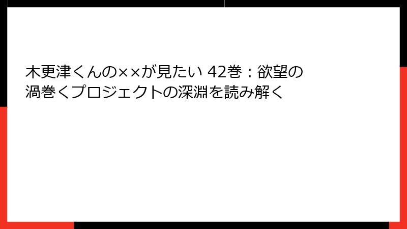 木更津くんの××が見たい 42巻：欲望の渦巻くプロジェクトの深淵を読み解く