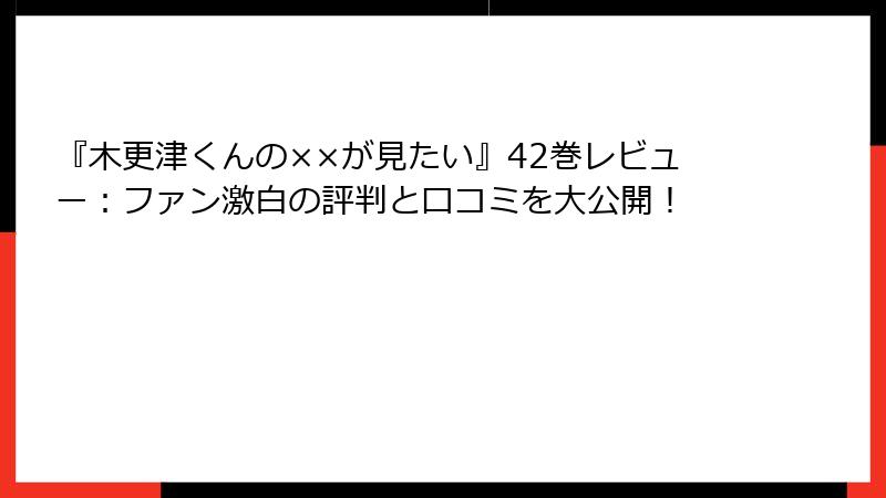 『木更津くんの××が見たい』42巻レビュー：ファン激白の評判と口コミを大公開！
