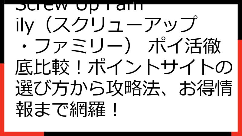 Screw Up Family（スクリューアップ・ファミリー） ポイ活徹底比較！ポイントサイトの選び方から攻略法、お得情報まで網羅！