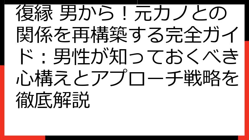 復縁 男から！元カノとの関係を再構築する完全ガイド：男性が知っておくべき心構えとアプローチ戦略を徹底解説